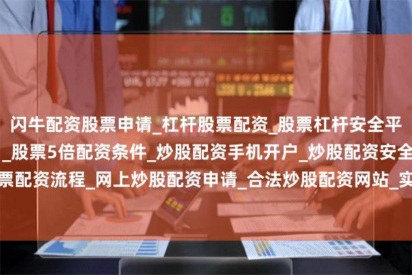 闪牛配资股票申请_杠杆股票配资_股票杠杆安全平台_实盘炒股杠杆软件 _股票5倍配资条件_炒股配资手机开户_炒股配资安全平台_在线股票配资流程_网上炒股配资申请_合法炒股配资网站_实盘股票配资开户流程今