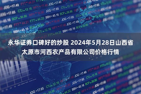 永华证券口碑好的炒股 2024年5月28日山西省太原市河西农产品有限公司价格行情