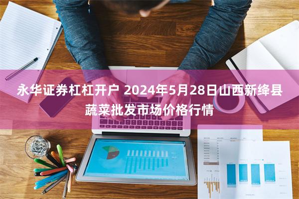 永华证券杠杠开户 2024年5月28日山西新绛县蔬菜批发市场价格行情