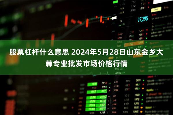 股票杠杆什么意思 2024年5月28日山东金乡大蒜专业批发市场价格行情