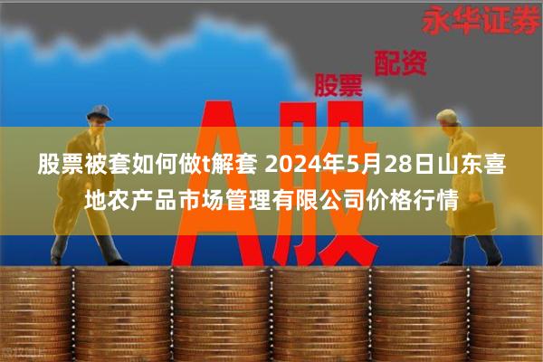 股票被套如何做t解套 2024年5月28日山东喜地农产品市场管理有限公司价格行情