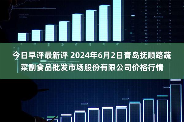 今日早评最新评 2024年6月2日青岛抚顺路蔬菜副食品批发市场股份有限公司价格行情