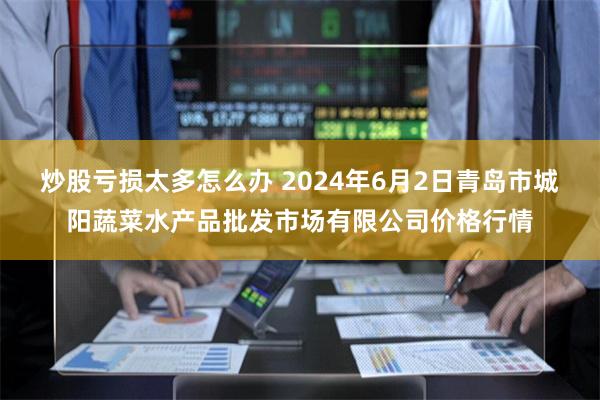 炒股亏损太多怎么办 2024年6月2日青岛市城阳蔬菜水产品批发市场有限公司价格行情