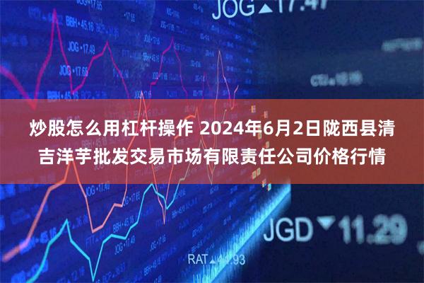 炒股怎么用杠杆操作 2024年6月2日陇西县清吉洋芋批发交易市场有限责任公司价格行情