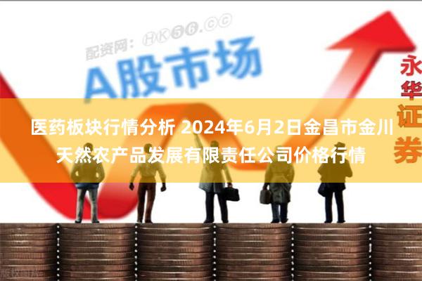 医药板块行情分析 2024年6月2日金昌市金川天然农产品发展有限责任公司价格行情