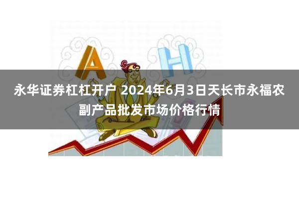 永华证券杠杠开户 2024年6月3日天长市永福农副产品批发市场价格行情