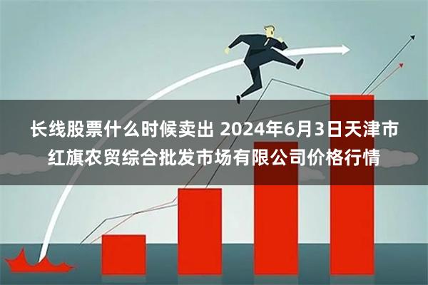 长线股票什么时候卖出 2024年6月3日天津市红旗农贸综合批发市场有限公司价格行情