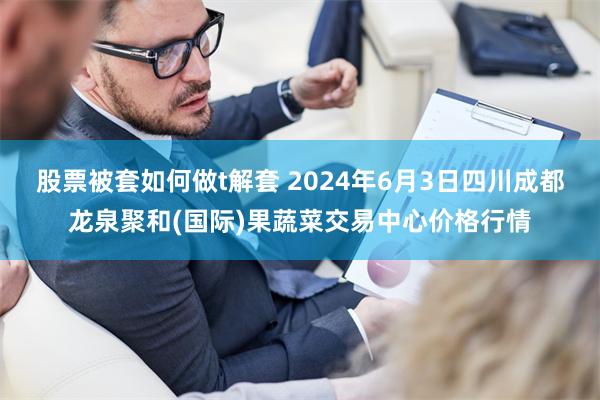 股票被套如何做t解套 2024年6月3日四川成都龙泉聚和(国际)果蔬菜交易中心价格行情