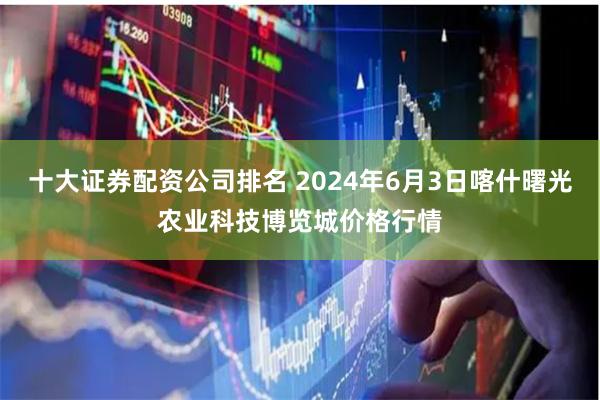 十大证券配资公司排名 2024年6月3日喀什曙光农业科技博览城价格行情