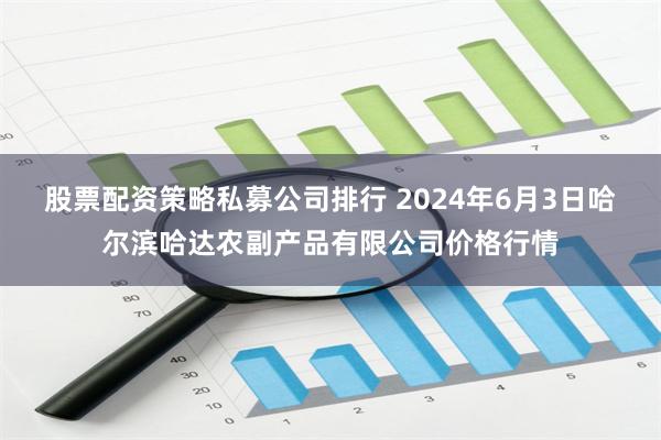 股票配资策略私募公司排行 2024年6月3日哈尔滨哈达农副产品有限公司价格行情