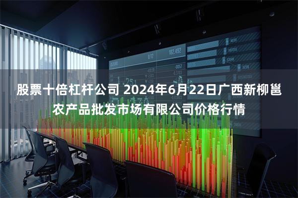 股票十倍杠杆公司 2024年6月22日广西新柳邕农产品批发市场有限公司价格行情