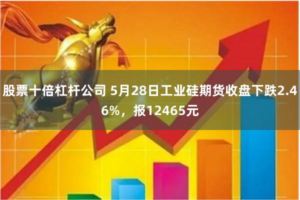 股票十倍杠杆公司 5月28日工业硅期货收盘下跌2.46%，报12465元