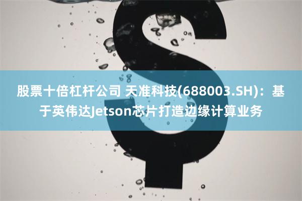 股票十倍杠杆公司 天准科技(688003.SH)：基于英伟达Jetson芯片打造边缘计算业务