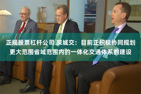 正规股票杠杆公司 深城交：目前正积极协同规划更大范围省域范围内的一体化交通体系的建设