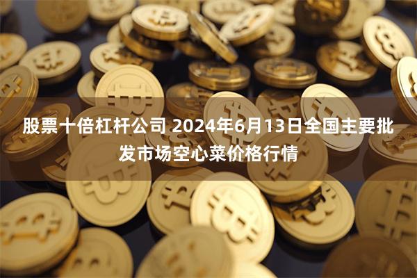 股票十倍杠杆公司 2024年6月13日全国主要批发市场空心菜价格行情