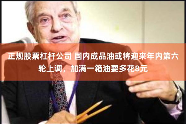 正规股票杠杆公司 国内成品油或将迎来年内第六轮上调，加满一箱油要多花8元