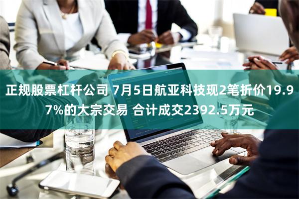 正规股票杠杆公司 7月5日航亚科技现2笔折价19.97%的大宗交易 合计成交2392.5万元