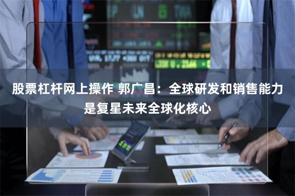 股票杠杆网上操作 郭广昌：全球研发和销售能力是复星未来全球化