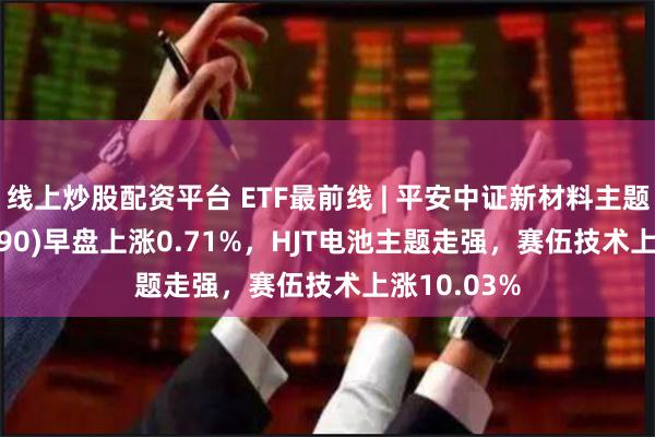 线上炒股配资平台 ETF最前线 | 平安中证新材料主题ETF