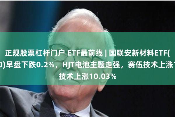 正规股票杠杆门户 ETF最前线 | 国联安新材料ETF(516480)早盘下跌0.2%，HJT电池主题走强，赛伍技术上涨10.03%