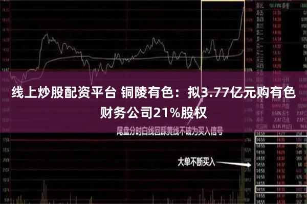 线上炒股配资平台 铜陵有色：拟3.77亿元购有色财务公司