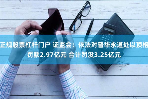 正规股票杠杆门户 证监会：依法对普华永道处以顶格罚款2.97亿元 合计罚没3.25亿元