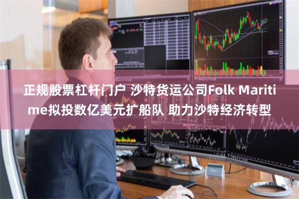 正规股票杠杆门户 沙特货运公司Folk Maritime拟投数亿美元扩船队 助力沙特经济转型