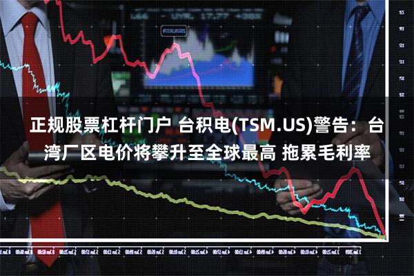 正规股票杠杆门户 台积电(TSM.US)警告：台湾厂区电价将攀升至全球最高 拖累毛利率