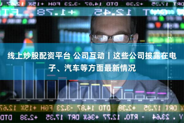 线上炒股配资平台 公司互动丨这些公司披露在电子、汽车等方面最
