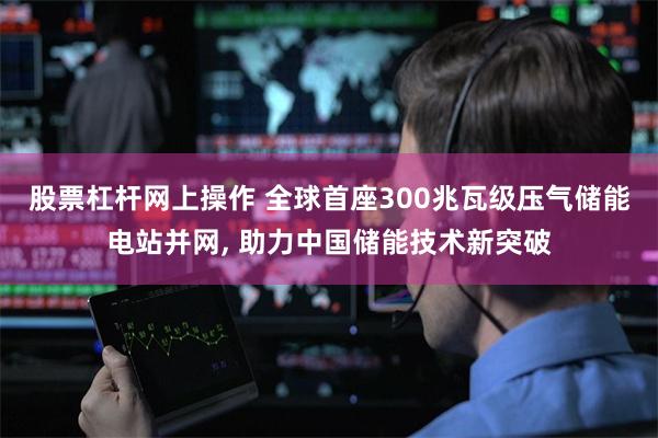 股票杠杆网上操作 全球首座300兆瓦级压气储能电站并网, 助力中国储能技术新突破