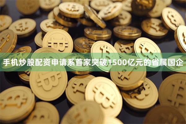 手机炒股配资申请系首家突破1500亿元的省属国企